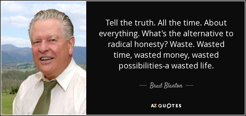 Tell the truth. All the time. About everything. What's the alternative to radical honesty? Waste. Wasted time, wasted money, wasted possibilities-a wasted life. - Brad Blanton