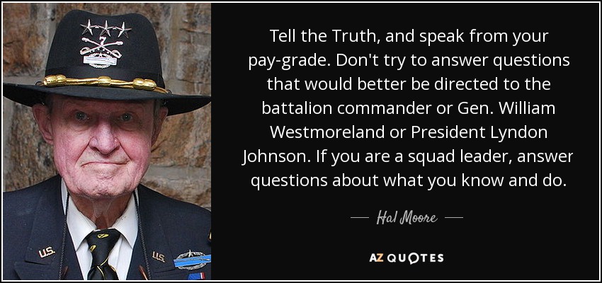 Tell the Truth, and speak from your pay-grade. Don't try to answer questions that would better be directed to the battalion commander or Gen. William Westmoreland or President Lyndon Johnson. If you are a squad leader, answer questions about what you know and do. - Hal Moore