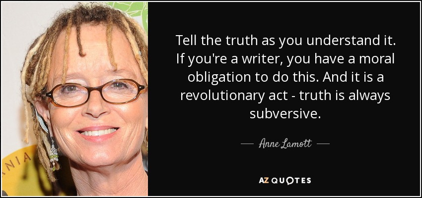 Tell the truth as you understand it. If you're a writer, you have a moral obligation to do this. And it is a revolutionary act - truth is always subversive. - Anne Lamott
