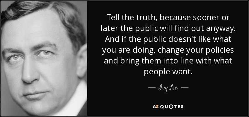 Tell the truth, because sooner or later the public will find out anyway. And if the public doesn't like what you are doing, change your policies and bring them into line with what people want. - Ivy Lee