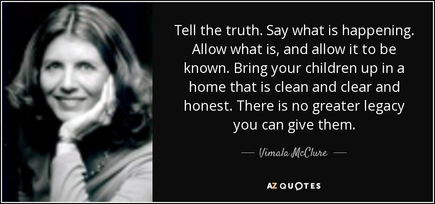 Tell the truth. Say what is happening. Allow what is, and allow it to be known. Bring your children up in a home that is clean and clear and honest. There is no greater legacy you can give them. - Vimala McClure