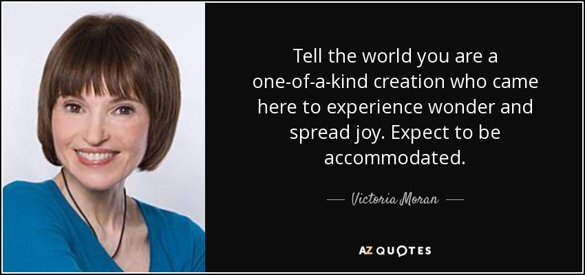 Tell the world you are a one-of-a-kind creation who came here to experience wonder and spread joy. Expect to be accommodated. - Victoria Moran