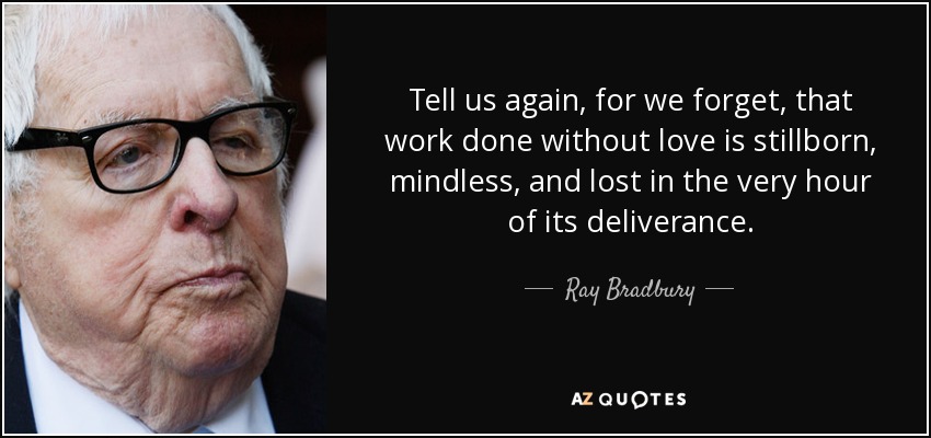 Tell us again, for we forget, that work done without love is stillborn, mindless, and lost in the very hour of its deliverance. - Ray Bradbury