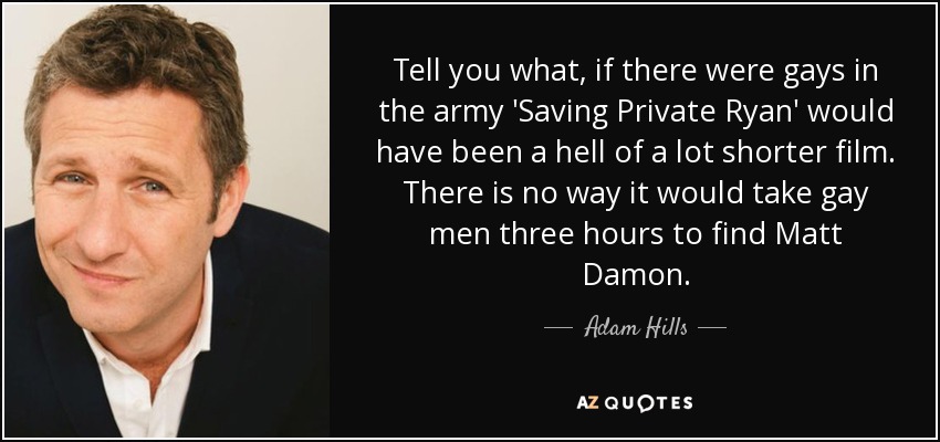 Tell you what, if there were gays in the army 'Saving Private Ryan' would have been a hell of a lot shorter film. There is no way it would take gay men three hours to find Matt Damon. - Adam Hills