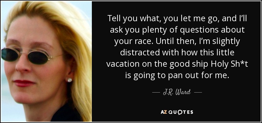 Tell you what, you let me go, and I’ll ask you plenty of questions about your race. Until then, I’m slightly distracted with how this little vacation on the good ship Holy Sh*t is going to pan out for me. - J.R. Ward