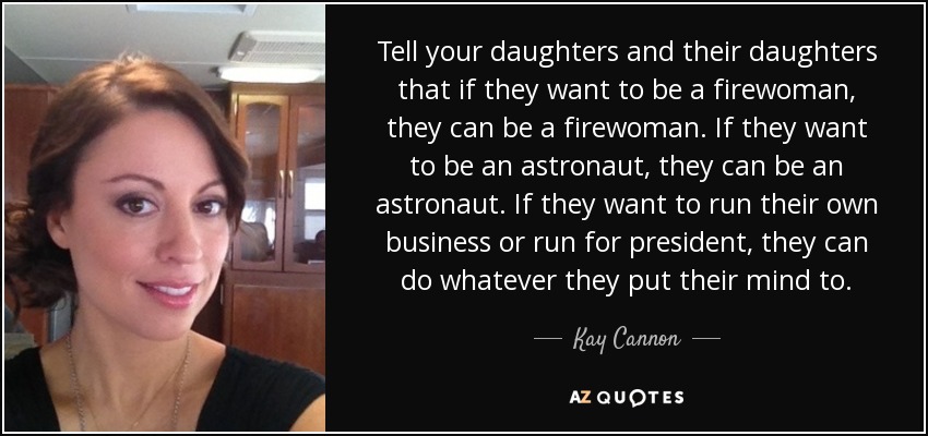 Tell your daughters and their daughters that if they want to be a firewoman, they can be a firewoman. If they want to be an astronaut, they can be an astronaut. If they want to run their own business or run for president, they can do whatever they put their mind to. - Kay Cannon