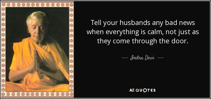 Tell your husbands any bad news when everything is calm, not just as they come through the door. - Indra Devi