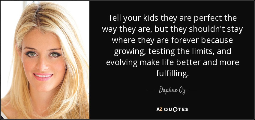 Tell your kids they are perfect the way they are, but they shouldn't stay where they are forever because growing, testing the limits, and evolving make life better and more fulfilling. - Daphne Oz