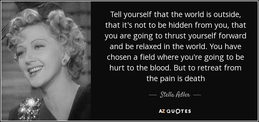 Tell yourself that the world is outside, that it's not to be hidden from you, that you are going to thrust yourself forward and be relaxed in the world. You have chosen a field where you're going to be hurt to the blood. But to retreat from the pain is death - Stella Adler
