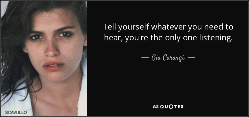 Tell yourself whatever you need to hear, you're the only one listening. - Gia Carangi