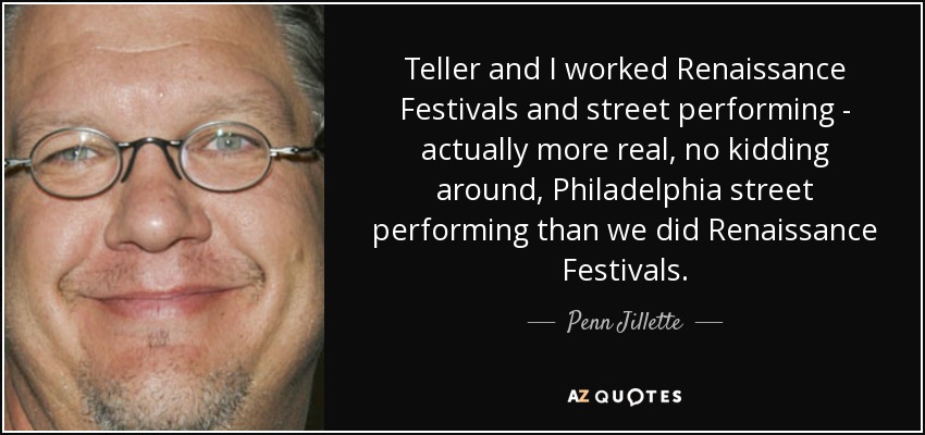 Teller and I worked Renaissance Festivals and street performing - actually more real, no kidding around, Philadelphia street performing than we did Renaissance Festivals. - Penn Jillette