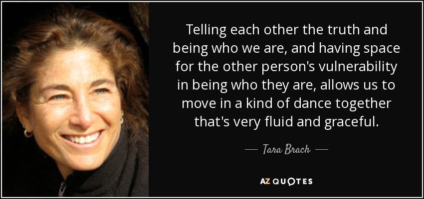 Telling each other the truth and being who we are, and having space for the other person's vulnerability in being who they are, allows us to move in a kind of dance together that's very fluid and graceful. - Tara Brach