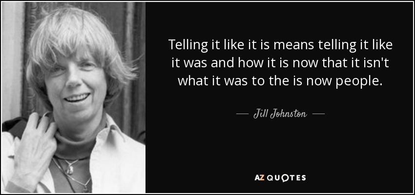 Telling it like it is means telling it like it was and how it is now that it isn't what it was to the is now people. - Jill Johnston