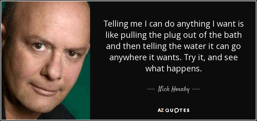 Telling me I can do anything I want is like pulling the plug out of the bath and then telling the water it can go anywhere it wants. Try it, and see what happens. - Nick Hornby