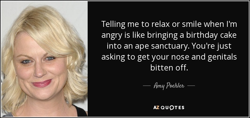 Telling me to relax or smile when I'm angry is like bringing a birthday cake into an ape sanctuary. You're just asking to get your nose and genitals bitten off. - Amy Poehler