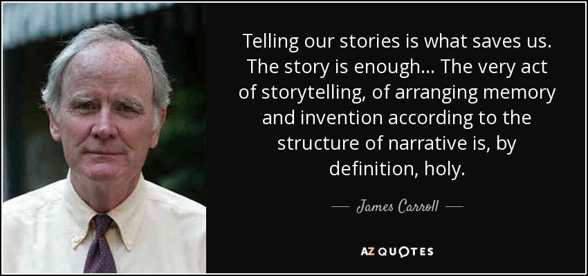 Telling our stories is what saves us. The story is enough... The very act of storytelling, of arranging memory and invention according to the structure of narrative is, by definition, holy. - James Carroll