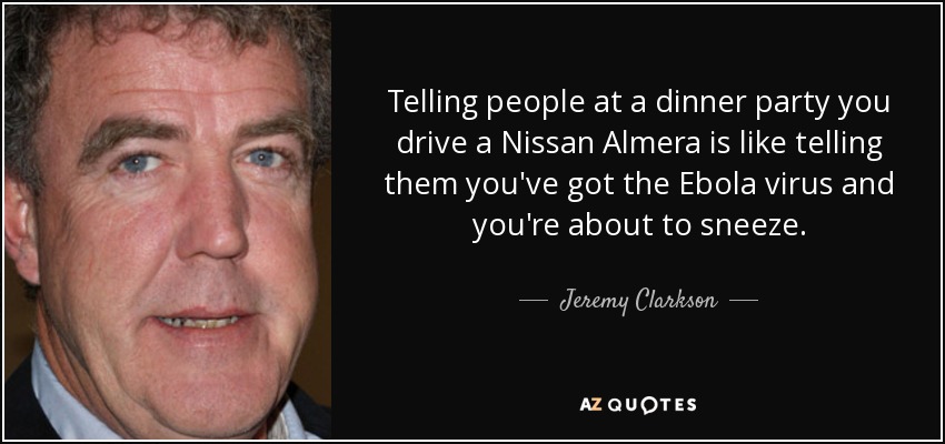 Telling people at a dinner party you drive a Nissan Almera is like telling them you've got the Ebola virus and you're about to sneeze. - Jeremy Clarkson