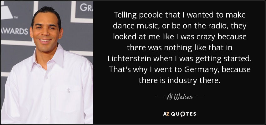 Telling people that I wanted to make dance music, or be on the radio, they looked at me like I was crazy because there was nothing like that in Lichtenstein when I was getting started. That's why I went to Germany, because there is industry there. - Al Walser