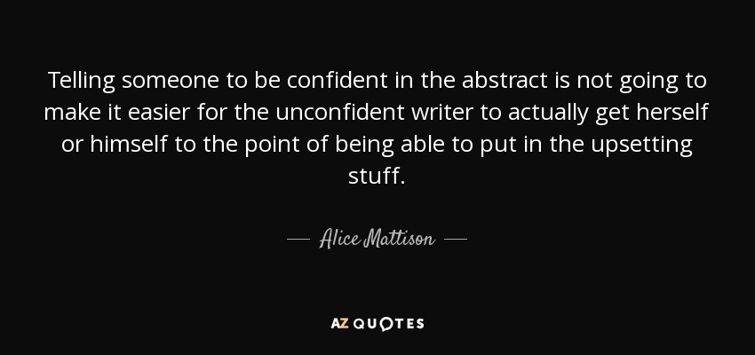 Telling someone to be confident in the abstract is not going to make it easier for the unconfident writer to actually get herself or himself to the point of being able to put in the upsetting stuff. - Alice Mattison
