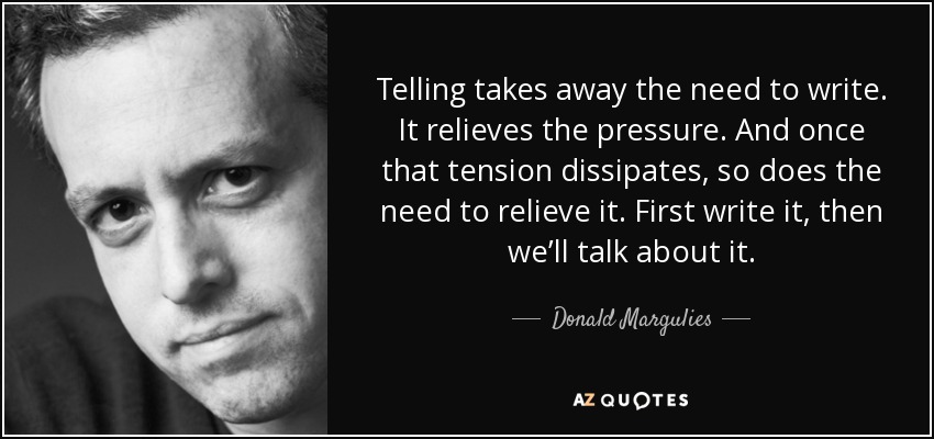 Telling takes away the need to write. It relieves the pressure. And once that tension dissipates, so does the need to relieve it. First write it, then we’ll talk about it. - Donald Margulies