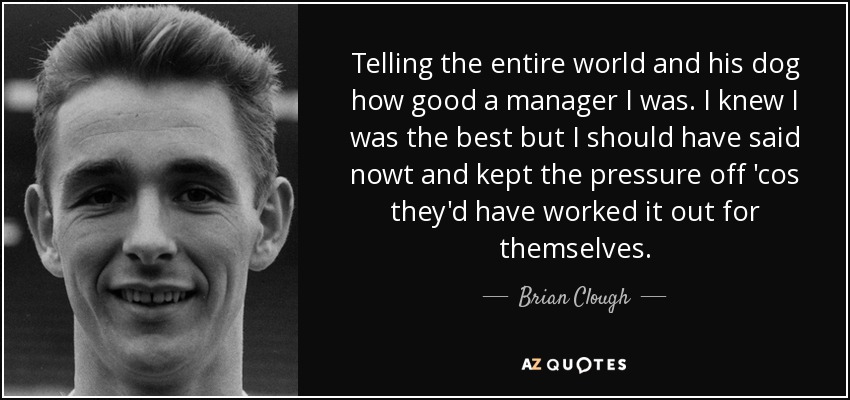 Telling the entire world and his dog how good a manager I was. I knew I was the best but I should have said nowt and kept the pressure off 'cos they'd have worked it out for themselves. - Brian Clough