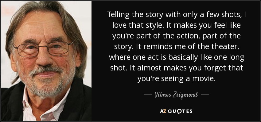 Telling the story with only a few shots, I love that style. It makes you feel like you're part of the action, part of the story. It reminds me of the theater, where one act is basically like one long shot. It almost makes you forget that you're seeing a movie. - Vilmos Zsigmond