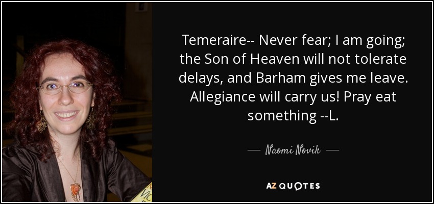 Temeraire-- Never fear; I am going; the Son of Heaven will not tolerate delays, and Barham gives me leave. Allegiance will carry us! Pray eat something --L. - Naomi Novik