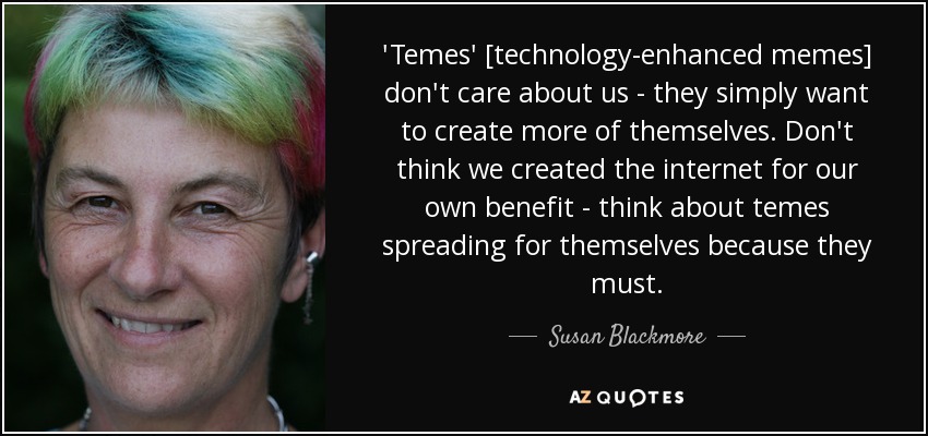 'Temes' [technology-enhanced memes] don't care about us - they simply want to create more of themselves. Don't think we created the internet for our own benefit - think about temes spreading for themselves because they must. - Susan Blackmore