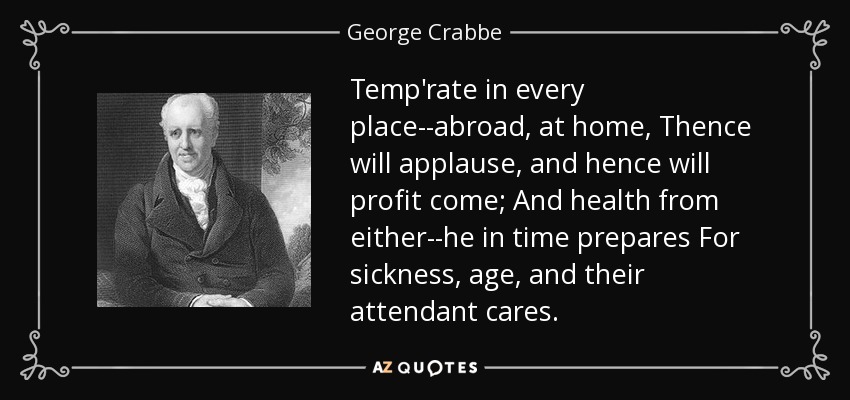 Temp'rate in every place--abroad, at home, Thence will applause, and hence will profit come; And health from either--he in time prepares For sickness, age, and their attendant cares. - George Crabbe