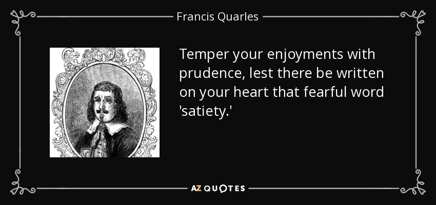 Temper your enjoyments with prudence, lest there be written on your heart that fearful word 'satiety.' - Francis Quarles