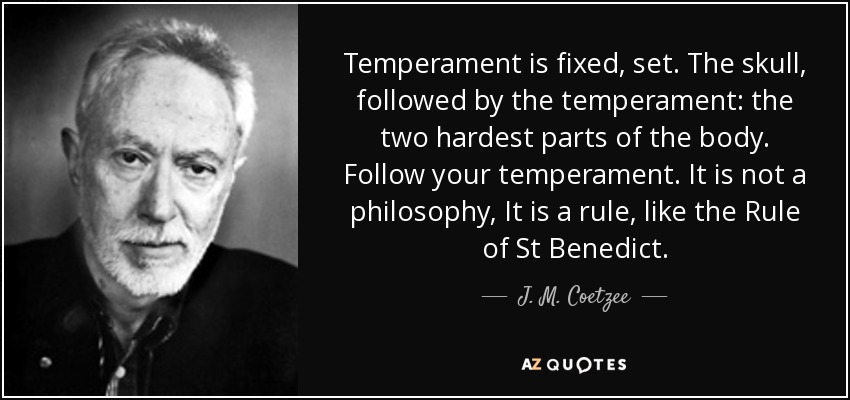 Temperament is fixed, set. The skull, followed by the temperament: the two hardest parts of the body. Follow your temperament. It is not a philosophy, It is a rule, like the Rule of St Benedict. - J. M. Coetzee