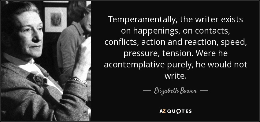 Temperamentally, the writer exists on happenings, on contacts, conflicts, action and reaction, speed, pressure, tension. Were he acontemplative purely, he would not write. - Elizabeth Bowen