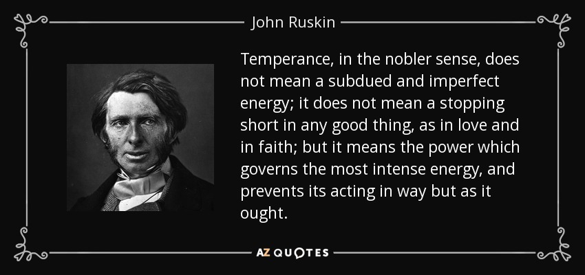 Temperance, in the nobler sense, does not mean a subdued and imperfect energy; it does not mean a stopping short in any good thing, as in love and in faith; but it means the power which governs the most intense energy, and prevents its acting in way but as it ought. - John Ruskin