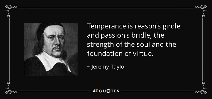 Temperance is reason's girdle and passion's bridle, the strength of the soul and the foundation of virtue. - Jeremy Taylor