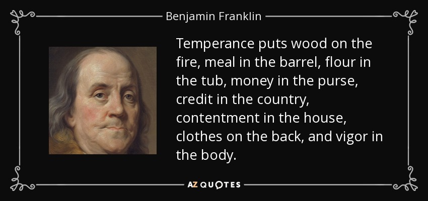 Temperance puts wood on the fire, meal in the barrel, flour in the tub, money in the purse, credit in the country, contentment in the house, clothes on the back, and vigor in the body. - Benjamin Franklin