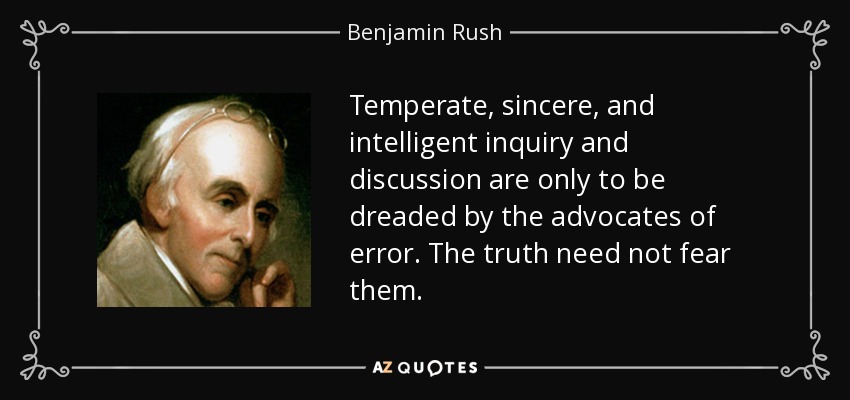 Temperate, sincere, and intelligent inquiry and discussion are only to be dreaded by the advocates of error. The truth need not fear them. - Benjamin Rush