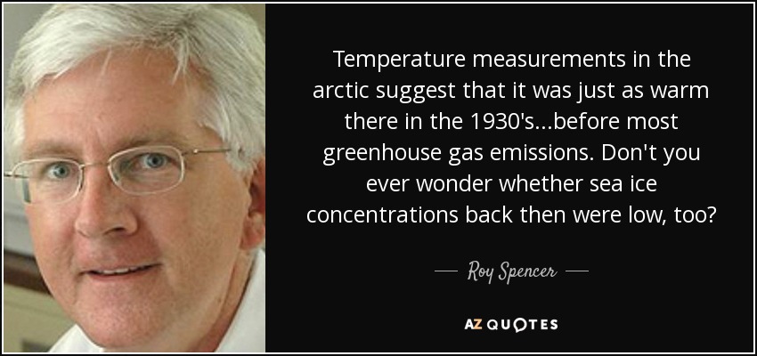 Temperature measurements in the arctic suggest that it was just as warm there in the 1930's...before most greenhouse gas emissions. Don't you ever wonder whether sea ice concentrations back then were low, too? - Roy Spencer