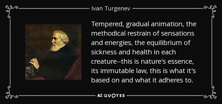 Tempered, gradual animation, the methodical restrain of sensations and energies, the equilibrium of sickness and health in each creature--this is nature's essence, its immutable law, this is what it's based on and what it adheres to. - Ivan Turgenev