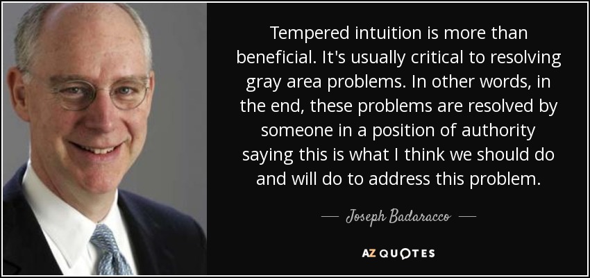 Tempered intuition is more than beneficial. It's usually critical to resolving gray area problems. In other words, in the end, these problems are resolved by someone in a position of authority saying this is what I think we should do and will do to address this problem. - Joseph Badaracco