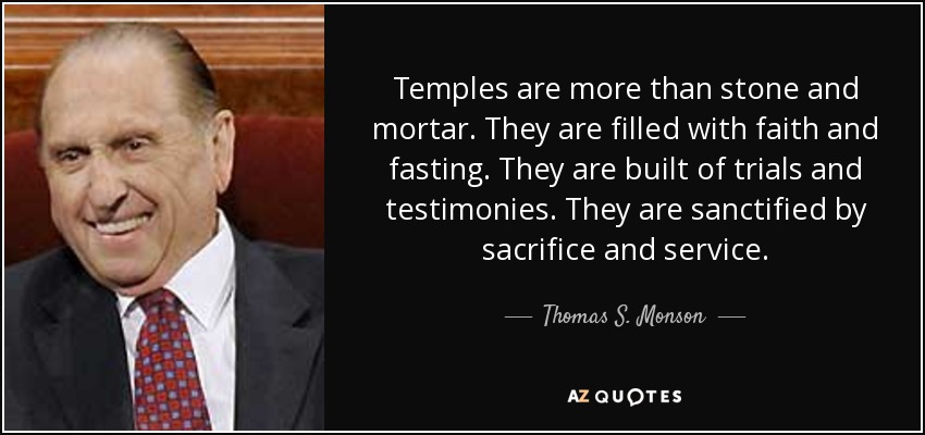 Temples are more than stone and mortar. They are filled with faith and fasting. They are built of trials and testimonies. They are sanctified by sacrifice and service. - Thomas S. Monson