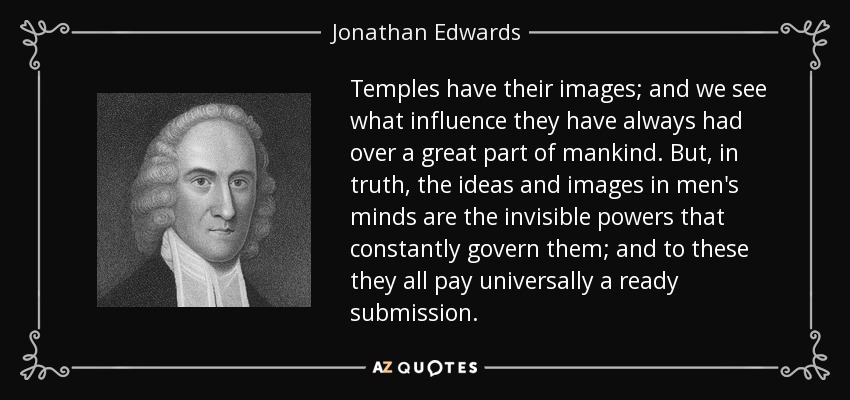 Temples have their images; and we see what influence they have always had over a great part of mankind. But, in truth, the ideas and images in men's minds are the invisible powers that constantly govern them; and to these they all pay universally a ready submission. - Jonathan Edwards
