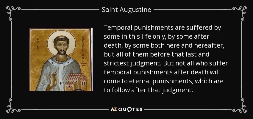Temporal punishments are suffered by some in this life only, by some after death, by some both here and hereafter, but all of them before that last and strictest judgment. But not all who suffer temporal punishments after death will come to eternal punishments, which are to follow after that judgment. - Saint Augustine
