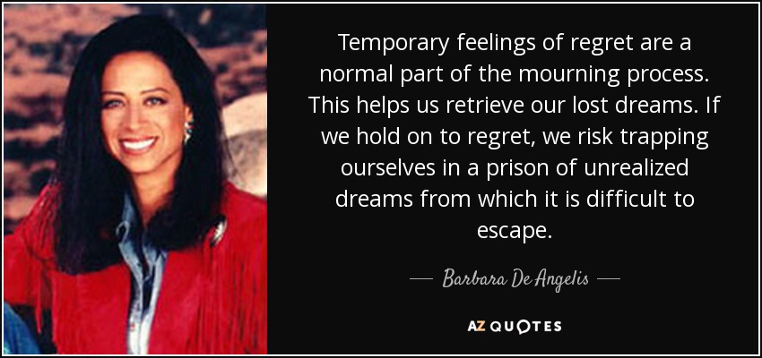 Temporary feelings of regret are a normal part of the mourning process. This helps us retrieve our lost dreams. If we hold on to regret, we risk trapping ourselves in a prison of unrealized dreams from which it is difficult to escape. - Barbara De Angelis