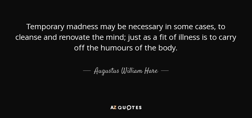 Temporary madness may be necessary in some cases, to cleanse and renovate the mind; just as a fit of illness is to carry off the humours of the body. - Augustus William Hare