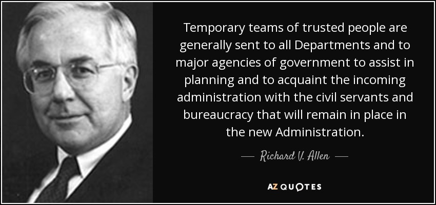 Temporary teams of trusted people are generally sent to all Departments and to major agencies of government to assist in planning and to acquaint the incoming administration with the civil servants and bureaucracy that will remain in place in the new Administration. - Richard V. Allen