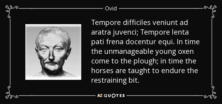 Tempore difficiles veniunt ad aratra juvenci; Tempore lenta pati frena docentur equi. In time the unmanageable young oxen come to the plough; in time the horses are taught to endure the restraining bit. - Ovid