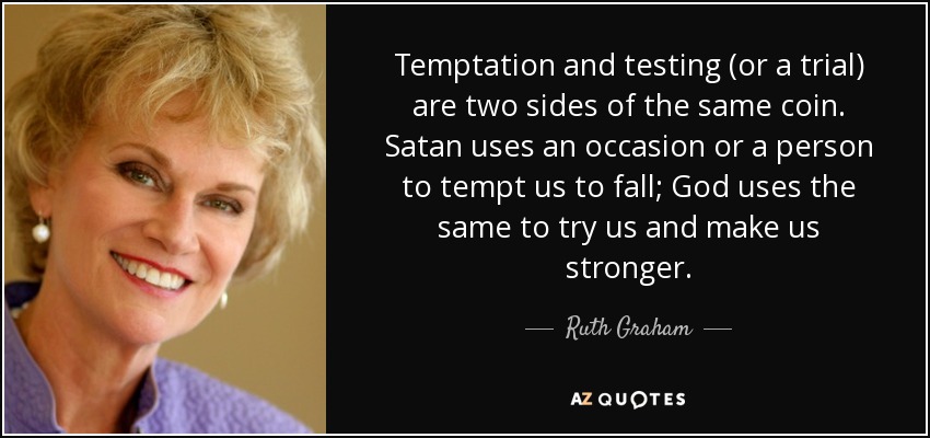 Temptation and testing (or a trial) are two sides of the same coin. Satan uses an occasion or a person to tempt us to fall; God uses the same to try us and make us stronger. - Ruth Graham