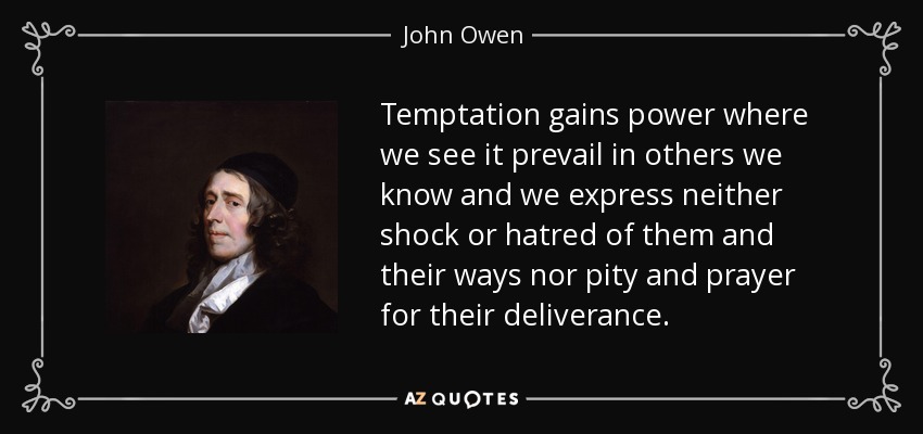 Temptation gains power where we see it prevail in others we know and we express neither shock or hatred of them and their ways nor pity and prayer for their deliverance. - John Owen