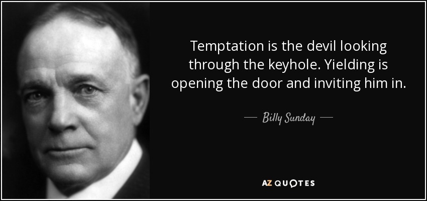 Temptation is the devil looking through the keyhole. Yielding is opening the door and inviting him in. - Billy Sunday