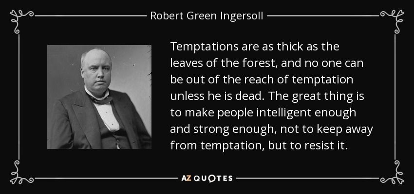 Temptations are as thick as the leaves of the forest, and no one can be out of the reach of temptation unless he is dead. The great thing is to make people intelligent enough and strong enough, not to keep away from temptation, but to resist it. - Robert Green Ingersoll